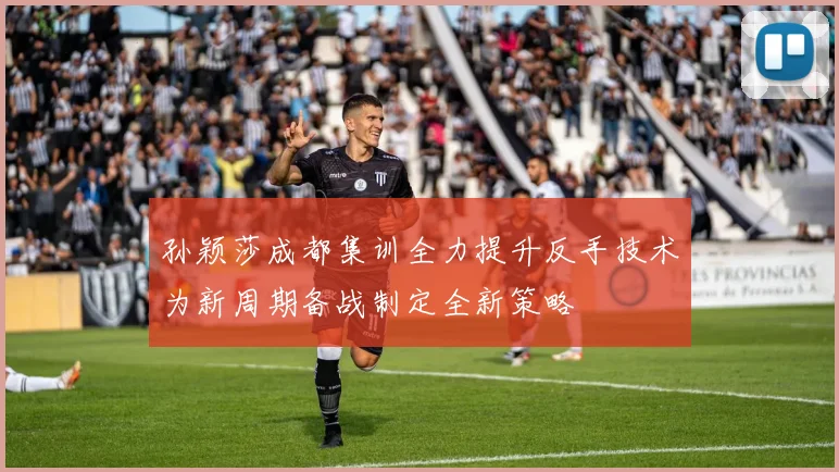 孙颖莎成都集训全力提升反手技术为新周期备战制定全新策略