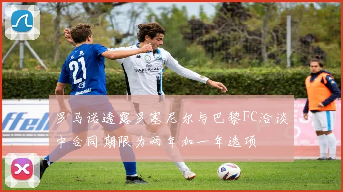 罗马诺透露罗塞尼尔与巴黎FC洽谈中合同期限为两年加一年选项