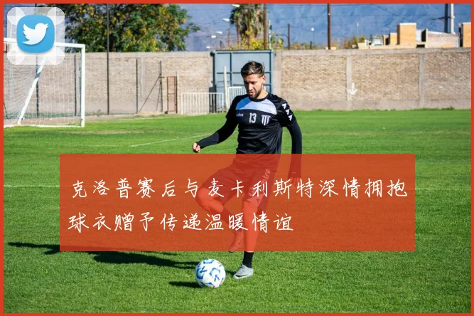 克洛普赛后与麦卡利斯特深情拥抱球衣赠予传递温暖情谊